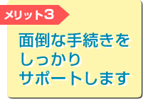 メリット3 面倒な手続きをしっかりサポートします