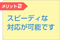 メリット2 スピーディな対応が可能です